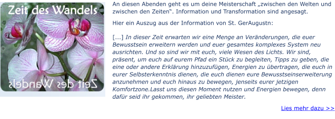 An diesen Abenden geht es um deine Meisterschaft „zwischen den Welten und zwischen den Zeiten“. Information und Transformation sind angesagt.  Hier ein Auszug aus der Information von St. GerAugustn: [...] In dieser Zeit erwarten wir eine Menge an Veränderungen, die euer Bewusstsein erweitern werden und euer gesamtes komplexes System neu ausrichten. Und so sind wir mit euch, viele Wesen des Lichts. Wir sind, präsent, um euch auf eurem Pfad ein Stück zu begleiten, Tipps zu geben, die eine oder andere Erklärung hinzuzufügen, Energien zu übertragen, die euch in eurer Selbsterkenntnis dienen, die euch dienen eure Bewusstseinserweiterung anzunehmen und euch hinaus zu bewegen, jenseits eurer jetzigen Komfortzone.Lasst uns diesen Moment nutzen und Energien bewegen, denn dafür seid ihr gekommen, ihr geliebten Meister. Lies mehr dazu >>