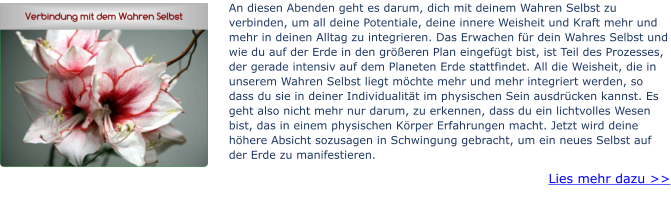 An diesen Abenden geht es darum, dich mit deinem Wahren Selbst zu verbinden, um all deine Potentiale, deine innere Weisheit und Kraft mehr und mehr in deinen Alltag zu integrieren. Das Erwachen für dein Wahres Selbst und wie du auf der Erde in den größeren Plan eingefügt bist, ist Teil des Prozesses, der gerade intensiv auf dem Planeten Erde stattfindet. All die Weisheit, die in unserem Wahren Selbst liegt möchte mehr und mehr integriert werden, so dass du sie in deiner Individualität im physischen Sein ausdrücken kannst. Es geht also nicht mehr nur darum, zu erkennen, dass du ein lichtvolles Wesen bist, das in einem physischen Körper Erfahrungen macht. Jetzt wird deine höhere Absicht sozusagen in Schwingung gebracht, um ein neues Selbst auf der Erde zu manifestieren.  Lies mehr dazu >>