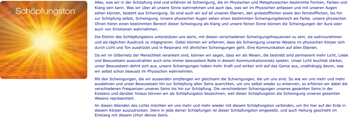Alles, was wir in der Schöpfung sind und erfahren ist Schwingung, die im Physischen und Metaphysischen bestimmte Formen, Farben und Klang sein kann. Was wir über all unsere Sinne wahrnehmen und auch das, was wir im Physischen anfassen und mit unseren Augen sehen können, besteht aus Schwingung. So sind auch wir auf all unseren Ebenen, den grobstofflichen sowie den feinstofflichen, bis hin zur Schöpfung selbst, Schwingung. Unsere physischen Augen sehen einen bestimmten Schwingungsbereich als Farbe, unsere physischen Ohren hören einen bestimmten Bereich dieser Schwingung als Klang und unsere feinen Sinne können die Schwingungen der Aura oder auch von Emotionen wahrnehmen.  Die Elohim des Schlöpfungstons unterstützen uns darin, mit diesen verschiedenen Schwingungsfrequenzen zu sein, sie wahrzunehmen und als täglichen Ausdruck zu intgegrieren. Dabei können wir erfahren, dass die Schwingung unseres Wesens im physischen Körper sich durch Licht und Ton ausdrückt und in Resonanz mit ähnlichen Schwingungen geht. Eine Kommunikation auf allen Ebenen.  Da wir im Gitternetz der Menschheit verankert sind, können wir sagen, dass wir als Wesen, die bestrebt sind permanent mehr Licht, Liebe und Bewusstsein auszustrahlen auch eine immer bewusstere Rolle in diesem Kommunikationsnetz spielen. Unser Licht leuchtet stärker, unser Bewusstsein dehnt sich aus, unsere Schwingungen haben mehr Kraft und wirken sich auf das Ganze aus, unabhängig davon, was wir selbst schon bewusst im Physischen wahrnehmen. Mit den Schwingungen, die wir aussenden empfangen wir gleichsam die Schwingungen, die um uns sind. So wie wir uns mehr und mehr ausdehnen und unser Bewusstsein hin zur Schöpfung allen Seins ausrichten, um uns selbst wieder zu erkennen, so erfahren wir dabei die verschiedenen Frequenzen unseres Seins bis hin zur Schöpfung. Die verschiedenen Schwingungen unseres gesamten Seins in der Existenz und darüber hinaus können wir als Schöpfungston bezeichnen, weil dieser Schöpfungston die Schwingung unseres gesamten Wesens repräsentiert. An diesen Abenden des Lichts möchten wir uns mehr und mehr wieder mit diesem Schöpfungston verbinden, um ihn hier auf der Erde in diesem Körper auszudrücken. Denn in jede deiner Schöpfungen ist dieser Schöpfungston eingewebt, und auch Heilung geschieht im Einklang mit diesem Urton deines Seins.   Schöpfungston