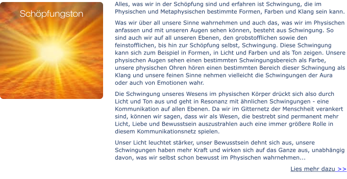 Alles, was wir in der Schöpfung sind und erfahren ist Schwingung, die im Physischen und Metaphysischen bestimmte Formen, Farben und Klang sein kann.  Was wir über all unsere Sinne wahrnehmen und auch das, was wir im Physischen anfassen und mit unseren Augen sehen können, besteht aus Schwingung. So sind auch wir auf all unseren Ebenen, den grobstofflichen sowie den feinstofflichen, bis hin zur Schöpfung selbst, Schwingung. Diese Schwingung kann sich zum Beispiel in Formen, in Licht und Farben und als Ton zeigen. Unsere physischen Augen sehen einen bestimmten Schwingungsbereich als Farbe, unsere physischen Ohren hören einen bestimmten Bereich dieser Schwingung als Klang und unsere feinen Sinne nehmen vielleicht die Schwingungen der Aura oder auch von Emotionen wahr. Die Schwingung unseres Wesens im physischen Körper drückt sich also durch Licht und Ton aus und geht in Resonanz mit ähnlichen Schwingungen - eine Kommunikation auf allen Ebenen. Da wir im Gitternetz der Menschheit verankert sind, können wir sagen, dass wir als Wesen, die bestrebt sind permanent mehr Licht, Liebe und Bewusstsein auszustrahlen auch eine immer größere Rolle in diesem Kommunikationsnetz spielen. Unser Licht leuchtet stärker, unser Bewusstsein dehnt sich aus, unsere Schwingungen haben mehr Kraft und wirken sich auf das Ganze aus, unabhängig davon, was wir selbst schon bewusst im Physischen wahrnehmen... Lies mehr dazu >>  Schöpfungston